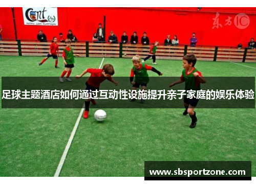 足球主题酒店如何通过互动性设施提升亲子家庭的娱乐体验